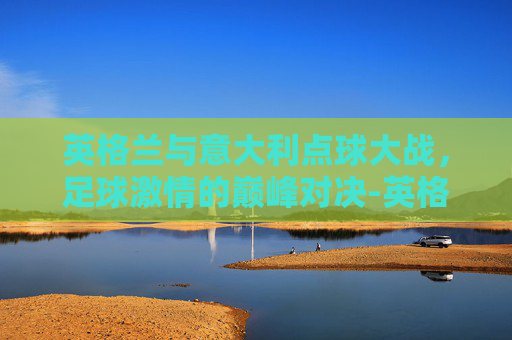 英格兰与意大利点球大战，足球激情的巅峰对决-英格兰意大利点球大战谁赢了