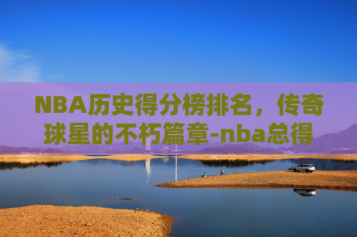 NBA历史得分榜排名，传奇球星的不朽篇章-nba总得分排行榜最新