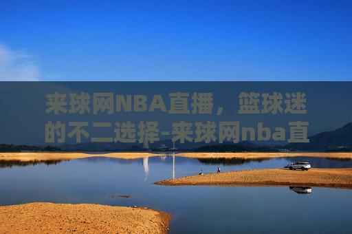 来球网NBA直播，篮球迷的不二选择-来球网nba直播在线