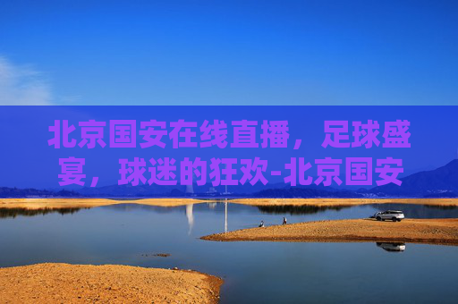 北京国安在线直播，足球盛宴，球迷的狂欢-北京国安在线直播入口