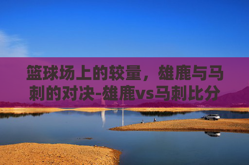 篮球场上的较量，雄鹿与马刺的对决-雄鹿vs马刺比分预测