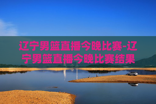 辽宁男篮直播今晚比赛-辽宁男篮直播今晚比赛结果