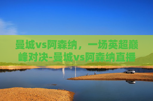 曼城vs阿森纳，一场英超巅峰对决-曼城vs阿森纳直播