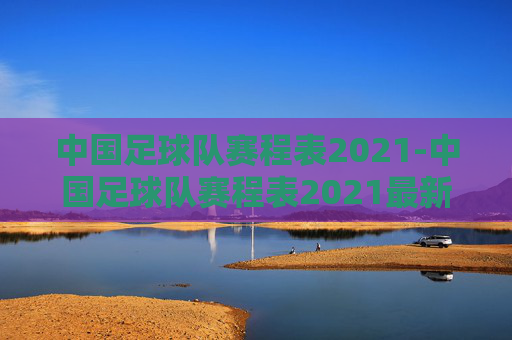 中国足球队赛程表2021-中国足球队赛程表2021最新