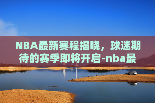NBA最新赛程揭晓，球迷期待的赛季即将开启-nba最新赛程表