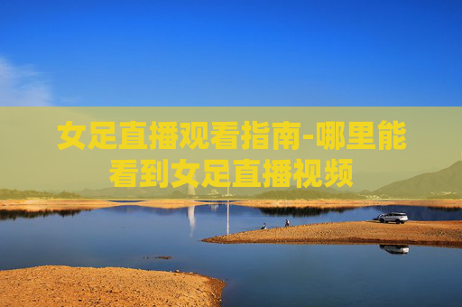 女足直播观看指南-哪里能看到女足直播视频