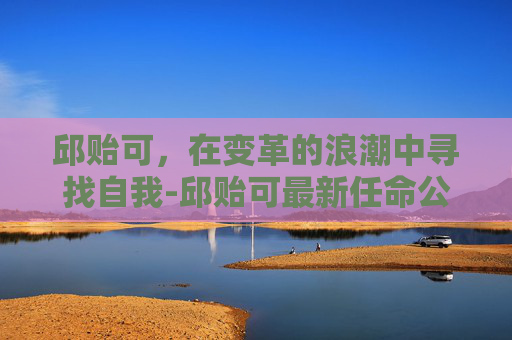 邱贻可，在变革的浪潮中寻找自我-邱贻可最新任命公示