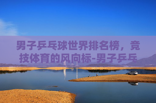 男子乒乓球世界排名榜，竞技体育的风向标-男子乒乓球世界排名榜前30名