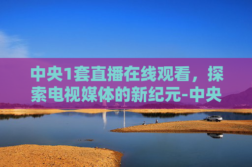 中央1套直播在线观看，探索电视媒体的新纪元-中央1套直播在线观看节目时间
