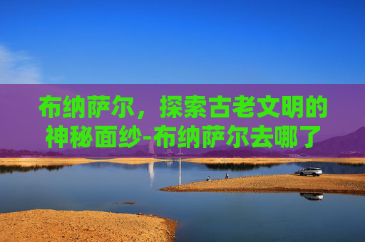 布纳萨尔，探索古老文明的神秘面纱-布纳萨尔去哪了
