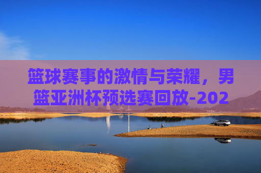 篮球赛事的激情与荣耀，男篮亚洲杯预选赛回放-2021男篮亚洲杯预选赛回放