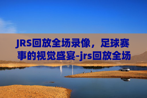 JRS回放全场录像，足球赛事的视觉盛宴-jrs回放全场录像cba