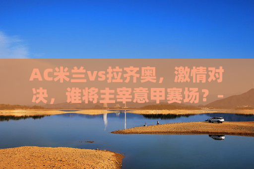 AC米兰vs拉齐奥，激情对决，谁将主宰意甲赛场？-国足最厉害的球员