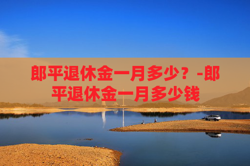 郎平退休金一月多少？-郎平退休金一月多少钱