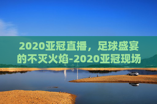 2020亚冠直播，足球盛宴的不灭火焰-2020亚冠现场直播