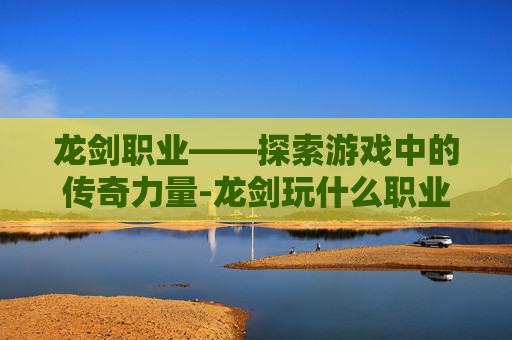 龙剑职业——探索游戏中的传奇力量-龙剑玩什么职业好