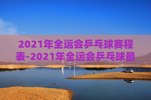 2021年全运会乒乓球赛程表-2021年全运会乒乓球最新消息