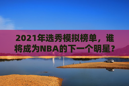 2021年选秀模拟榜单，谁将成为NBA的下一个明星？-2021年选秀模拟榜单查询