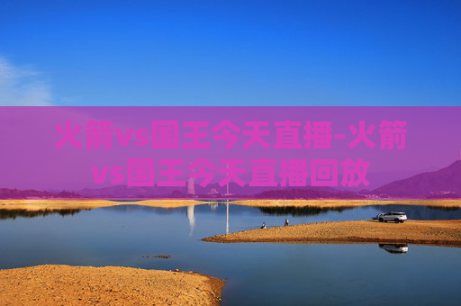 火箭vs国王今天直播-火箭vs国王今天直播回放