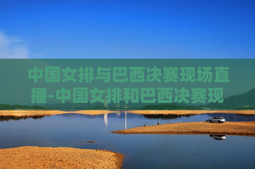 中国女排与巴西决赛现场直播-中国女排和巴西决赛现场直播视频