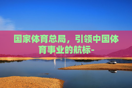 国家体育总局，引领中国体育事业的航标-