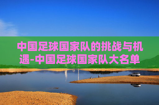 中国足球国家队的挑战与机遇-中国足球国家队大名单