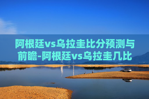 阿根廷vs乌拉圭比分预测与前瞻-阿根廷vs乌拉圭几比几