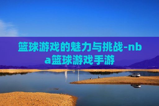篮球游戏的魅力与挑战-nba篮球游戏手游