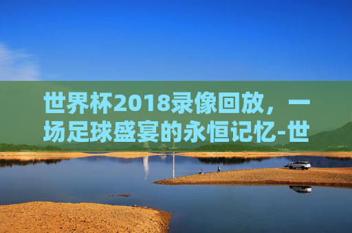 世界杯2018录像回放，一场足球盛宴的永恒记忆-世界杯2018比赛回看