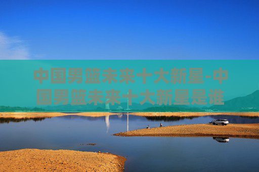 中国男篮未来十大新星-中国男篮未来十大新星是谁