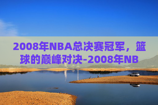 2008年NBA总决赛冠军，篮球的巅峰对决-2008年NBA总决赛冠军是谁