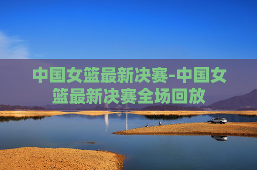 中国女篮最新决赛-中国女篮最新决赛全场回放