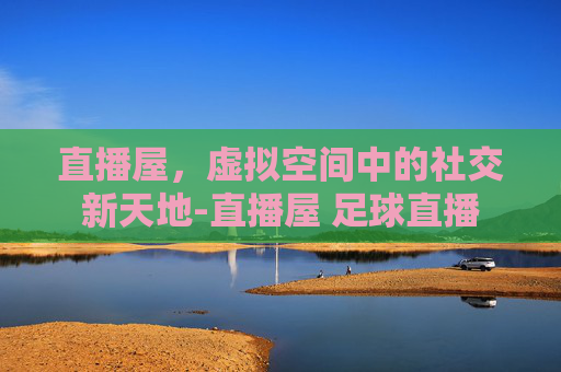 直播屋，虚拟空间中的社交新天地-直播屋 足球直播
