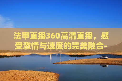 法甲直播360高清直播，感受激情与速度的完美融合-法甲直播360高清直播吧