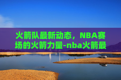 火箭队最新动态，NBA赛场的火箭力量-nba火箭最新动态交易消息