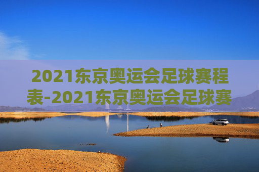 2021东京奥运会足球赛程表-2021东京奥运会足球赛程表格