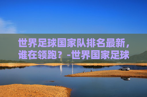 世界足球国家队排名最新，谁在领跑？-世界国家足球队排行榜