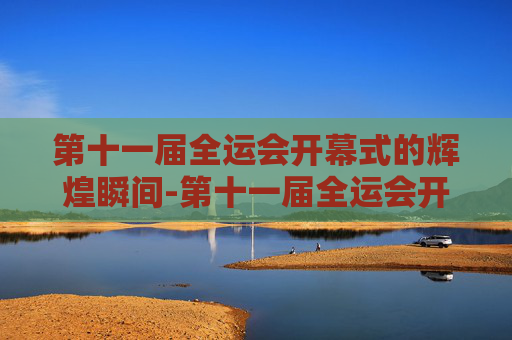 第十一届全运会开幕式的辉煌瞬间-第十一届全运会开幕式完整版回放
