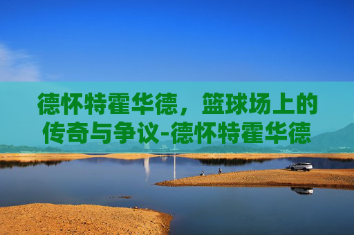 德怀特霍华德，篮球场上的传奇与争议-德怀特霍华德体测数据