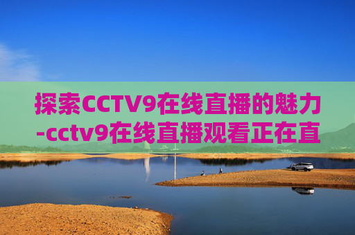 探索CCTV9在线直播的魅力-cctv9在线直播观看正在直播 新闻