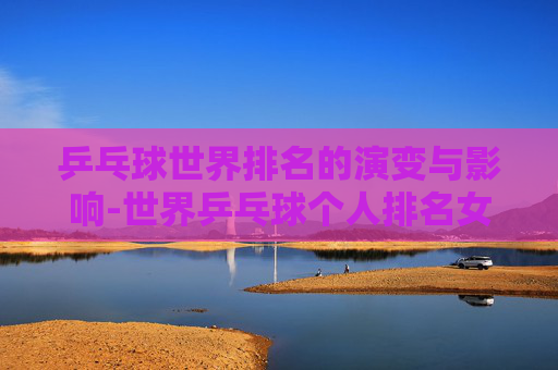 乒乓球世界排名的演变与影响-世界乒乓球个人排名女单冠军