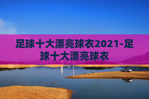 足球十大漂亮球衣2021-足球十大漂亮球衣