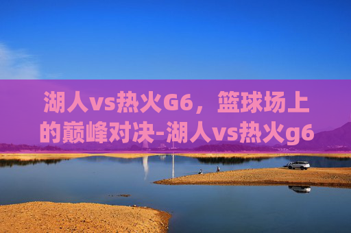 湖人vs热火G6，篮球场上的巅峰对决-湖人vs热火g6直播回放