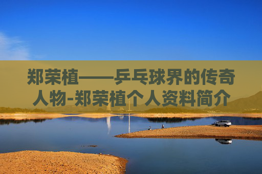 郑荣植——乒乓球界的传奇人物-郑荣植个人资料简介
