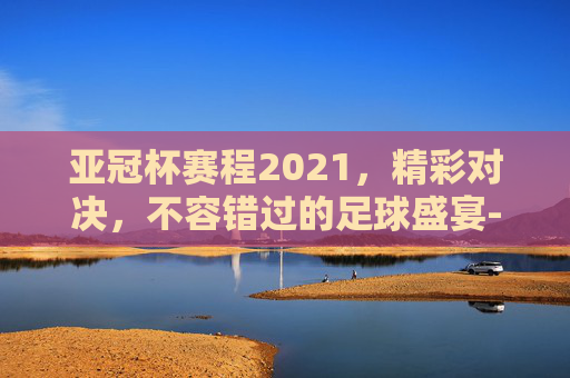亚冠杯赛程2021，精彩对决，不容错过的足球盛宴-亚冠杯赛程2021赛程表最新