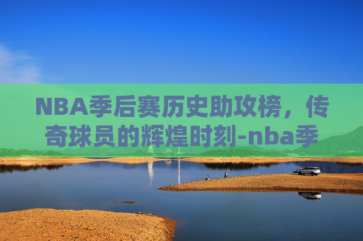 NBA季后赛历史助攻榜，传奇球员的辉煌时刻-nba季后赛历史助攻榜百度百科