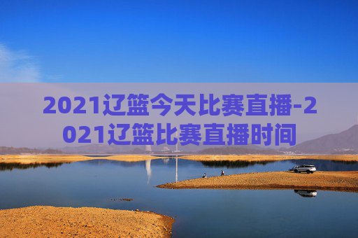 2021辽篮今天比赛直播-2021辽篮比赛直播时间
