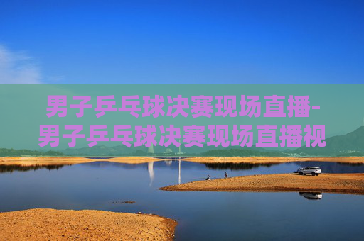 男子乒乓球决赛现场直播-男子乒乓球决赛现场直播视频