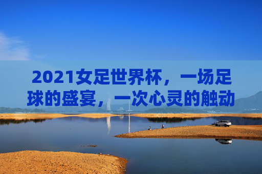 2021女足世界杯，一场足球的盛宴，一次心灵的触动-2021女足世界杯半决赛