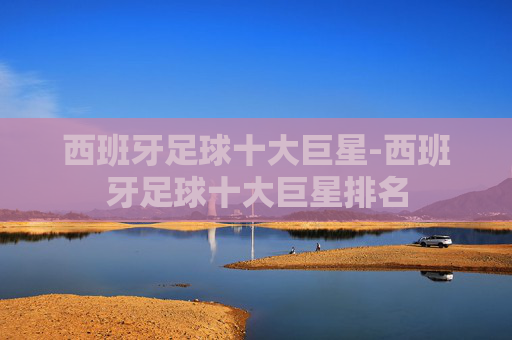 西班牙足球十大巨星-西班牙足球十大巨星排名